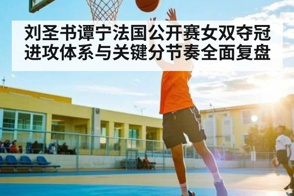 刘圣书谭宁法国公开赛女双夺冠进攻体系与关键分节奏全面复盘