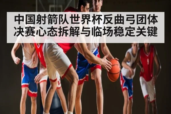 中国射箭队世界杯反曲弓团体决赛心态拆解与临场稳定关键 - kaiyun